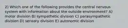 2) Which one of the following provides the central nervous system with information about the outside environment? A) motor division B) sympathetic division C) parasympathetic division D) sensory division E) autonomic division