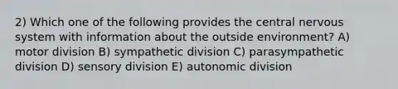 2) Which one of the following provides the central <a href='https://www.questionai.com/knowledge/kThdVqrsqy-nervous-system' class='anchor-knowledge'>nervous system</a> with information about the outside environment? A) motor division B) sympathetic division C) parasympathetic division D) sensory division E) autonomic division