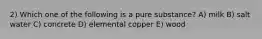 2) Which one of the following is a pure substance? A) milk B) salt water C) concrete D) elemental copper E) wood