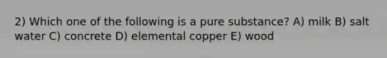 2) Which one of the following is a pure substance? A) milk B) salt water C) concrete D) elemental copper E) wood