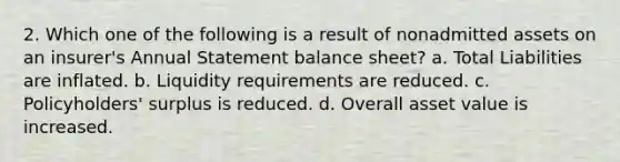 2. Which one of the following is a result of nonadmitted assets on an insurer's Annual Statement balance sheet? a. Total Liabilities are inflated. b. Liquidity requirements are reduced. c. Policyholders' surplus is reduced. d. Overall asset value is increased.