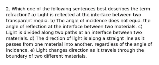 2. Which one of the following sentences best describes the term refraction? a) Light is reflected at the interface between two transparent media. b) The angle of incidence does not equal the angle of reflection at the interface between two materials. c) Light is divided along two paths at an interface between two materials. d) The direction of light is along a straight line as it passes from one material into another, regardless of the angle of incidence. e) Light changes direction as it travels through the boundary of two different materials.