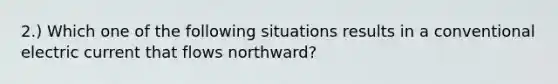 2.) Which one of the following situations results in a conventional electric current that flows northward?