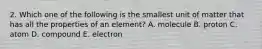 2. Which one of the following is the smallest unit of matter that has all the properties of an element? A. molecule B. proton C. atom D. compound E. electron