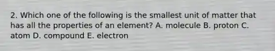 2. Which one of the following is the smallest unit of matter that has all the properties of an element? A. molecule B. proton C. atom D. compound E. electron