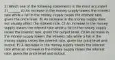 2) Which one of the following statements is the most accurate? 2) _______ A) An increase in the money supply lowers the interest rate while a fall in the money supply raises the interest rate, given the price level. B) An increase in the money supply does not usually affect the interest rate. C) An increase in the money supply lowers the interest rate while a fall in the money supply raises the interest rate, given the output level. D) An increase in the money supply lowers the interest rate while a fall in the money supply raises the interest rate, given the price level and output. E) A decrease in the money supply lowers the interest rate while an increase in the money supply raises the interest rate, given the price level and output.