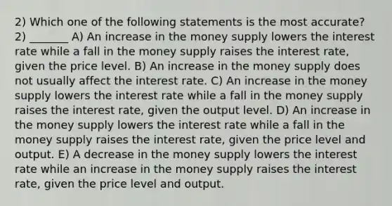 2) Which one of the following statements is the most accurate? 2) _______ A) An increase in the money supply lowers the interest rate while a fall in the money supply raises the interest rate, given the price level. B) An increase in the money supply does not usually affect the interest rate. C) An increase in the money supply lowers the interest rate while a fall in the money supply raises the interest rate, given the output level. D) An increase in the money supply lowers the interest rate while a fall in the money supply raises the interest rate, given the price level and output. E) A decrease in the money supply lowers the interest rate while an increase in the money supply raises the interest rate, given the price level and output.