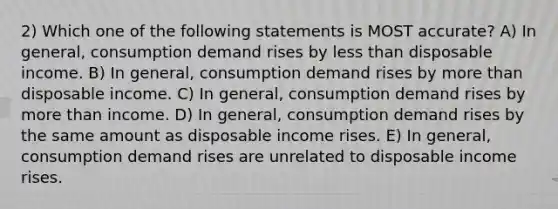 2) Which one of the following statements is MOST accurate? A) In general, consumption demand rises by less than disposable income. B) In general, consumption demand rises by more than disposable income. C) In general, consumption demand rises by more than income. D) In general, consumption demand rises by the same amount as disposable income rises. E) In general, consumption demand rises are unrelated to disposable income rises.