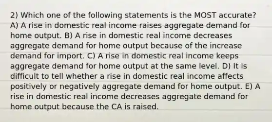 2) Which one of the following statements is the MOST accurate? A) A rise in domestic real income raises aggregate demand for home output. B) A rise in domestic real income decreases aggregate demand for home output because of the increase demand for import. C) A rise in domestic real income keeps aggregate demand for home output at the same level. D) It is difficult to tell whether a rise in domestic real income affects positively or negatively aggregate demand for home output. E) A rise in domestic real income decreases aggregate demand for home output because the CA is raised.