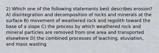 2) Which one of the following statements best describes erosion? A) disintegration and decomposition of rocks and minerals at the surface B) movement of weathered rock and regolith toward the base of a slope C) the process by which weathered rock and mineral particles are removed from one area and transported elsewhere D) the combined processes of leaching, eluviation, and mass wasting