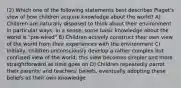 (2) Which one of the following statements best describes Piaget's view of how children acquire knowledge about the world? A) Children are naturally disposed to think about their environment in particular ways; in a sense, some basic knowledge about the world is "pre-wired" B) Children actively construct their own view of the world from their experiences with the environment C) Initially, children unconsciously develop a rather complex but confused view of the world; this view becomes simpler and more straightforward as time goes on D) Children repeatedly parrot their parents' and teachers' beliefs, eventually adopting these beliefs as their own knowledge