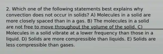 2. Which one of the following statements best explains why convection does not occur in solids? A) Molecules in a solid are more closely spaced than in a gas. B) The molecules in a solid are not free to move throughout the volume of the solid. C) Molecules in a solid vibrate at a lower frequency than those in a liquid. D) Solids are more compressible than liquids. E) Solids are less compressible than gases.