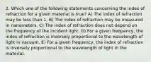 2. Which one of the following statements concerning the index of refraction for a given material is true? A) The index of refraction may be less than 1. B) The index of refraction may be measured in nanometers. C) The index of refraction does not depend on the frequency of the incident light. D) For a given frequency, the index of refraction is inversely proportional to the wavelength of light in vacuum. E) For a given frequency, the index of refraction is inversely proportional to the wavelength of light in the material.