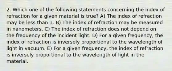 2. Which one of the following statements concerning the index of refraction for a given material is true? A) The index of refraction may be less than 1. B) The index of refraction may be measured in nanometers. C) The index of refraction does not depend on the frequency of the incident light. D) For a given frequency, the index of refraction is inversely proportional to the wavelength of light in vacuum. E) For a given frequency, the index of refraction is inversely proportional to the wavelength of light in the material.