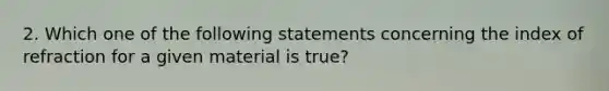 2. Which one of the following statements concerning the index of refraction for a given material is true?