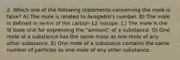 2. Which one of the following statements concerning the mole is false? A) The mole is related to Avogadro's number. B) The mole is defined in terms of the carbon-12 isotope. C) The mole is the SI base unit for expressing the "amount" of a substance. D) One mole of a substance has the same mass as one mole of any other substance. E) One mole of a substance contains the same number of particles as one mole of any other substance.