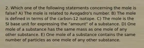 2. Which one of the following statements concerning the mole is false? A) The mole is related to Avogadro's number. B) The mole is defined in terms of the carbon-12 isotope. C) The mole is the SI base unit for expressing the "amount" of a substance. D) One mole of a substance has the same mass as one mole of any other substance. E) One mole of a substance contains the same number of particles as one mole of any other substance.