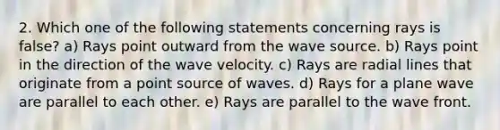 2. Which one of the following statements concerning rays is false? a) Rays point outward from the wave source. b) Rays point in the direction of the wave velocity. c) Rays are radial lines that originate from a point source of waves. d) Rays for a plane wave are parallel to each other. e) Rays are parallel to the wave front.