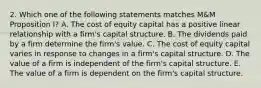 2. Which one of the following statements matches M&M Proposition I? A. The cost of equity capital has a positive linear relationship with a firm's capital structure. B. The dividends paid by a firm determine the firm's value. C. The cost of equity capital varies in response to changes in a firm's capital structure. D. The value of a firm is independent of the firm's capital structure. E. The value of a firm is dependent on the firm's capital structure.