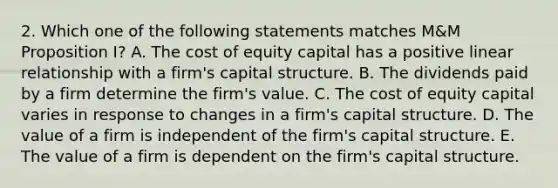 2. Which one of the following statements matches M&M Proposition I? A. The cost of equity capital has a positive linear relationship with a firm's capital structure. B. The dividends paid by a firm determine the firm's value. C. The cost of equity capital varies in response to changes in a firm's capital structure. D. The value of a firm is independent of the firm's capital structure. E. The value of a firm is dependent on the firm's capital structure.