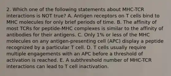 2. Which one of the following statements about MHC-TCR interactions is NOT true? A. Antigen receptors on T cells bind to MHC molecules for only brief periods of time. B. The affinity of most TCRs for peptide-MHC complexes is similar to the affinity of antibodies for their antigens. C. Only 1% or less of the MHC molecules on any antigen-presenting cell (APC) display a peptide recognized by a particular T cell. D. T cells usually require multiple engagements with an APC before a threshold of activation is reached. E. A subthreshold number of MHC-TCR interactions can lead to T cell inactivation.