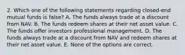 2. Which one of the following statements regarding closed-end mutual funds is false? A. The funds always trade at a discount from NAV. B. The funds redeem shares at their net asset value. C. The funds offer investors professional management. D. The funds always trade at a discount from NAV and redeem shares at their net asset value. E. None of the options are correct.