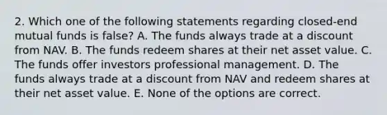 2. Which one of the following statements regarding closed-end mutual funds is false? A. The funds always trade at a discount from NAV. B. The funds redeem shares at their net asset value. C. The funds offer investors professional management. D. The funds always trade at a discount from NAV and redeem shares at their net asset value. E. None of the options are correct.