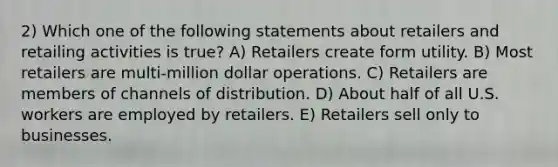 2) Which one of the following statements about retailers and retailing activities is true? A) Retailers create form utility. B) Most retailers are multi-million dollar operations. C) Retailers are members of channels of distribution. D) About half of all U.S. workers are employed by retailers. E) Retailers sell only to businesses.