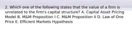 2. Which one of the following states that the value of a firm is unrelated to the firm's capital structure? A. Capital Asset Pricing Model B. M&M Proposition I C. M&M Proposition II D. Law of One Price E. Efficient Markets Hypothesis