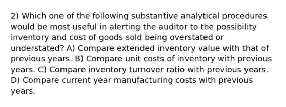 2) Which one of the following substantive analytical procedures would be most useful in alerting the auditor to the possibility inventory and cost of goods sold being overstated or understated? A) Compare extended inventory value with that of previous years. B) Compare unit costs of inventory with previous years. C) Compare inventory turnover ratio with previous years. D) Compare current year manufacturing costs with previous years.