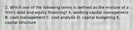 2. Which one of the following terms is defined as the mixture of a firm's debt and equity financing? A. working capital management B. cash management C. cost analysis D. capital budgeting E. capital structure