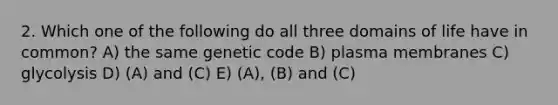 2. Which one of the following do all three domains of life have in common? A) the same genetic code B) plasma membranes C) glycolysis D) (A) and (C) E) (A), (B) and (C)