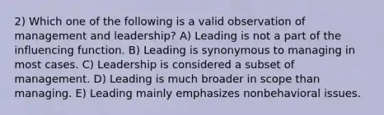 2) Which one of the following is a valid observation of management and leadership? A) Leading is not a part of the influencing function. B) Leading is synonymous to managing in most cases. C) Leadership is considered a subset of management. D) Leading is much broader in scope than managing. E) Leading mainly emphasizes nonbehavioral issues.