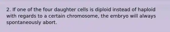 2. If one of the four daughter cells is diploid instead of haploid with regards to a certain chromosome, the embryo will always spontaneously abort.