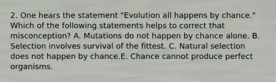 2. One hears the statement "Evolution all happens by chance." Which of the following statements helps to correct that misconception? A. Mutations do not happen by chance alone. B. Selection involves survival of the fittest. C. Natural selection does not happen by chance.E. Chance cannot produce perfect organisms.