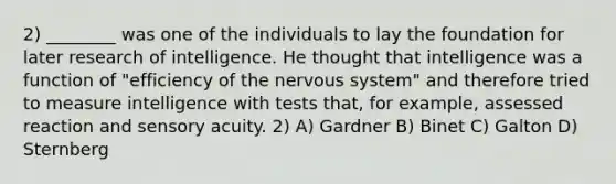 2) ________ was one of the individuals to lay the foundation for later research of intelligence. He thought that intelligence was a function of "efficiency of the nervous system" and therefore tried to measure intelligence with tests that, for example, assessed reaction and sensory acuity. 2) A) Gardner B) Binet C) Galton D) Sternberg