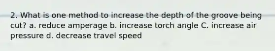 2. What is one method to increase the depth of the groove being cut? a. reduce amperage b. increase torch angle C. increase air pressure d. decrease travel speed