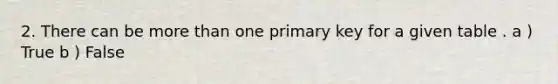 2. There can be more than one primary key for a given table . a ) True b ) False