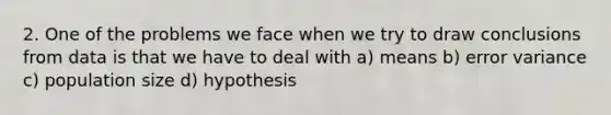 2. One of the problems we face when we try to draw conclusions from data is that we have to deal with a) means b) error variance c) population size d) hypothesis