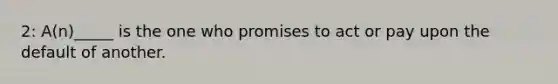 2: A(n)_____ is the one who promises to act or pay upon the default of another.