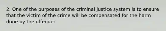 2. One of the purposes of <a href='https://www.questionai.com/knowledge/kuANd41CrG-the-criminal-justice-system' class='anchor-knowledge'>the criminal justice system</a> is to ensure that the victim of the crime will be compensated for the harm done by the offender