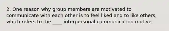 2. One reason why group members are motivated to communicate with each other is to feel liked and to like others, which refers to the ____ interpersonal communication motive.