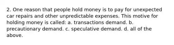 2. One reason that people hold money is to pay for unexpected car repairs and other unpredictable expenses. This motive for holding money is called: a. transactions demand. b. precautionary demand. c. speculative demand. d. all of the above.