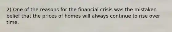 2) One of the reasons for the financial crisis was the mistaken belief that the prices of homes will always continue to rise over time.