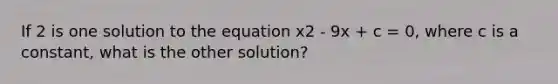 If 2 is one solution to the equation x2 - 9x + c = 0, where c is a constant, what is the other solution?