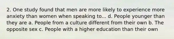 2. One study found that men are more likely to experience more anxiety than women when speaking to... d. People younger than they are a. People from a culture different from their own b. The opposite sex c. People with a higher education than their own