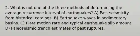 2. What is not one of the three methods of determining the average recurrence interval of earthquakes? A) Past seismicity from historical catalogs. B) Earthquake waves in sedimentary basins. C) Plate motion rate and typical earthquake slip amount. D) Paleoseismic trench estimates of past ruptures.