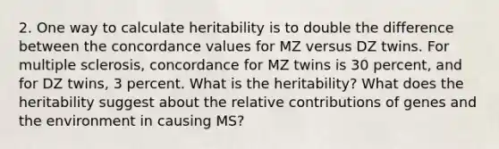 2. One way to calculate heritability is to double the difference between the concordance values for MZ versus DZ twins. For multiple sclerosis, concordance for MZ twins is 30 percent, and for DZ twins, 3 percent. What is the heritability? What does the heritability suggest about the relative contributions of genes and the environment in causing MS?