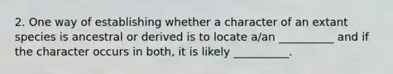 2. One way of establishing whether a character of an extant species is ancestral or derived is to locate a/an __________ and if the character occurs in both, it is likely __________.