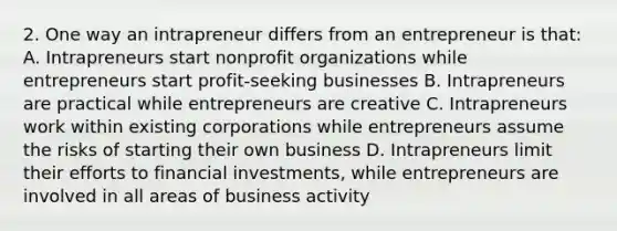 2. One way an intrapreneur differs from an entrepreneur is that: A. Intrapreneurs start nonprofit organizations while entrepreneurs start profit-seeking businesses B. Intrapreneurs are practical while entrepreneurs are creative C. Intrapreneurs work within existing corporations while entrepreneurs assume the risks of starting their own business D. Intrapreneurs limit their efforts to financial investments, while entrepreneurs are involved in all areas of business activity